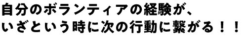 自分のボランティアの経験が、いざという時に次の行動に繋がる！！